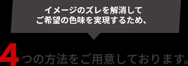 イメージのズレを解消してご希望の色味を実現するため、4つの方法をご用意しております。