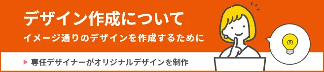 デザイン作成について イメージどおりのデザインを作成するために 専任デザイナーがオリジナルデザインを制作