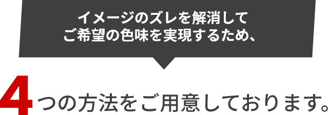 イメージのズレを解消してご希望の色味を実現するため、4つの方法をご用意しております。