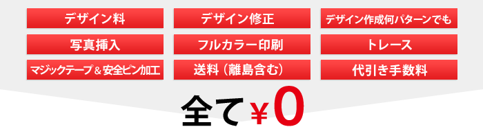 全て￥0　デザイン料、デザイン修正、デザイン作成何点でも、写真挿入、フルカラー印刷、トレース、マジックテープ＆安全ピン加工、送料（離島含む）、代引き手数料